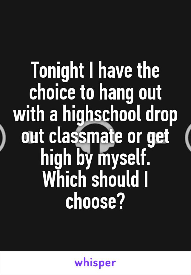 Tonight I have the choice to hang out with a highschool drop out classmate or get high by myself.
Which should I choose?