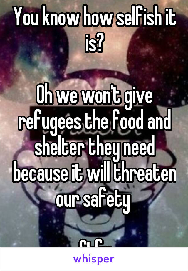 You know how selfish it is?

Oh we won't give refugees the food and shelter they need because it will threaten our safety 

Stfu