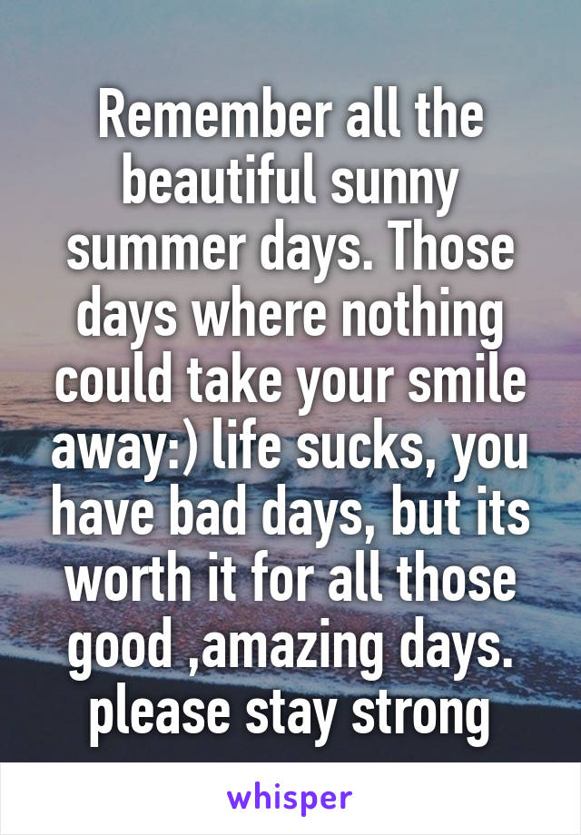 Remember all the beautiful sunny summer days. Those days where nothing could take your smile away:) life sucks, you have bad days, but its worth it for all those good ,amazing days. please stay strong