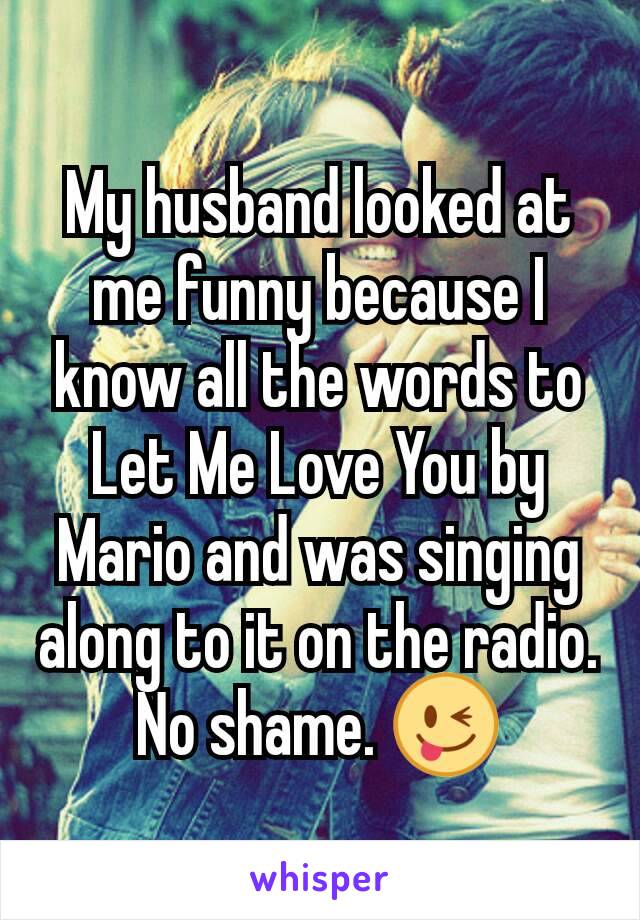 My husband looked at me funny because I know all the words to Let Me Love You by Mario and was singing along to it on the radio. No shame. 😜