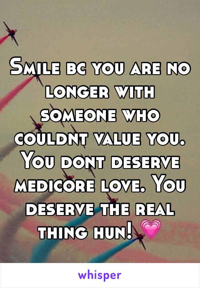 Smile bc you are no longer with someone who couldnt value you. You dont deserve medicore love. You deserve the real thing hun! 💗