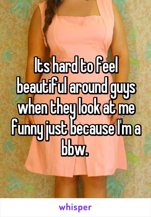 Its hard to feel beautiful around guys when they look at me funny just because I'm a bbw. 