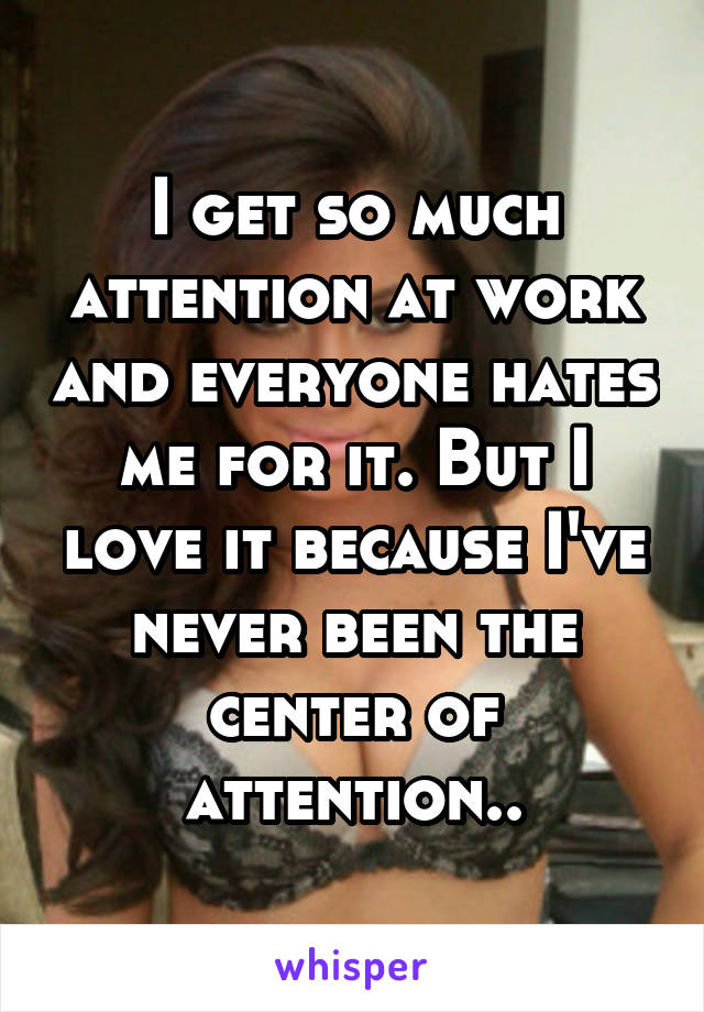 I get so much attention at work and everyone hates me for it. But I love it because I've never been the center of attention..