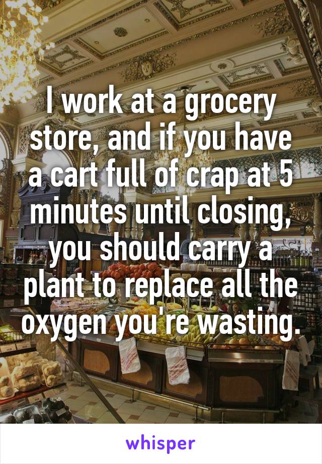 I work at a grocery store, and if you have a cart full of crap at 5 minutes until closing, you should carry a plant to replace all the oxygen you're wasting. 