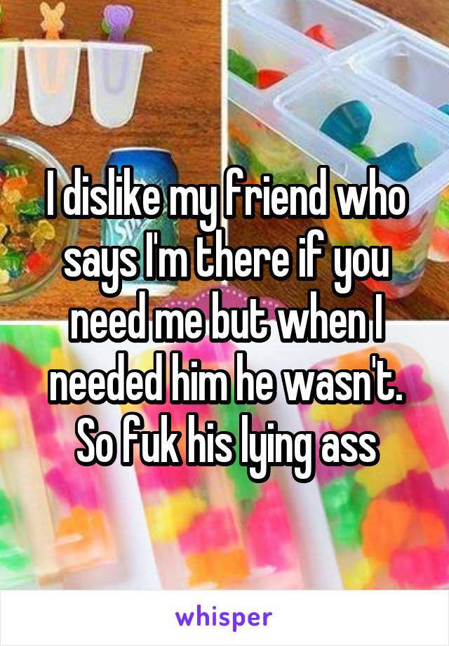 I dislike my friend who says I'm there if you need me but when I needed him he wasn't. So fuk his lying ass