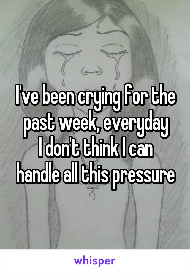 I've been crying for the past week, everyday
I don't think I can handle all this pressure