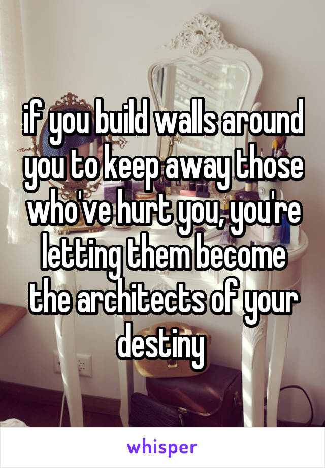 if you build walls around you to keep away those who've hurt you, you're letting them become the architects of your destiny 