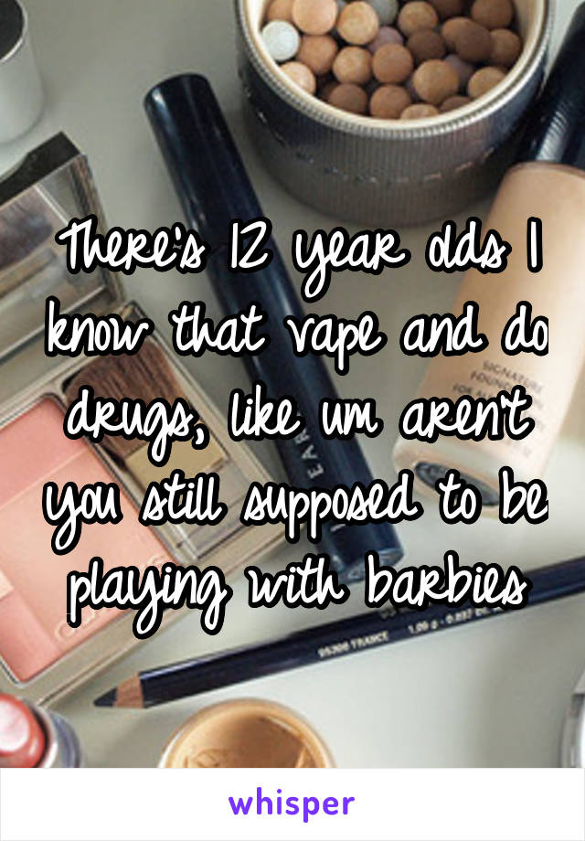 There's 12 year olds I know that vape and do drugs, like um aren't you still supposed to be playing with barbies