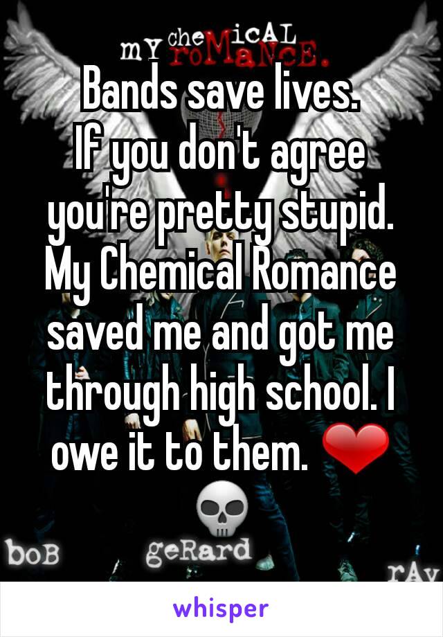 Bands save lives.
If you don't agree you're pretty stupid.
My Chemical Romance saved me and got me through high school. I owe it to them. ❤💀