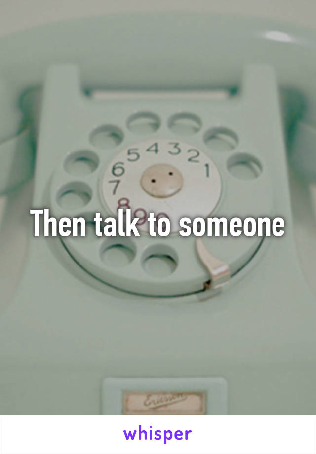 Then talk to someone