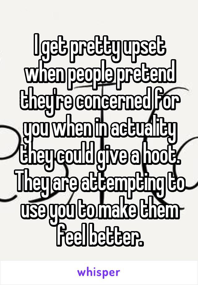 I get pretty upset when people pretend they're concerned for you when in actuality they could give a hoot. They are attempting to use you to make them feel better.