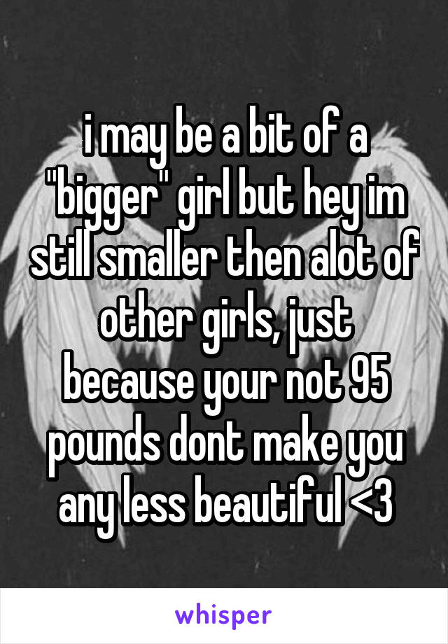 i may be a bit of a "bigger" girl but hey im still smaller then alot of other girls, just because your not 95 pounds dont make you any less beautiful <3