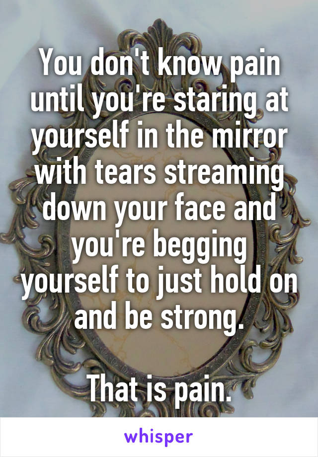 You don't know pain until you're staring at yourself in the mirror with tears streaming down your face and you're begging yourself to just hold on and be strong.

That is pain.