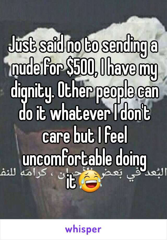 Just said no to sending a nude for $500, I have my dignity. Other people can do it whatever I don't care but I feel uncomfortable doing it😂