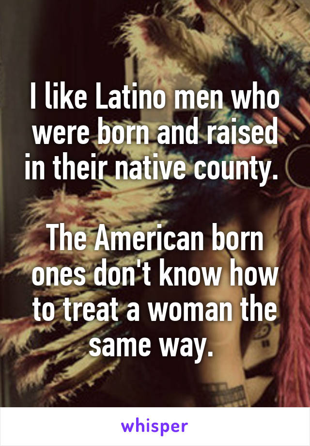 I like Latino men who were born and raised in their native county. 

The American born ones don't know how to treat a woman the same way. 