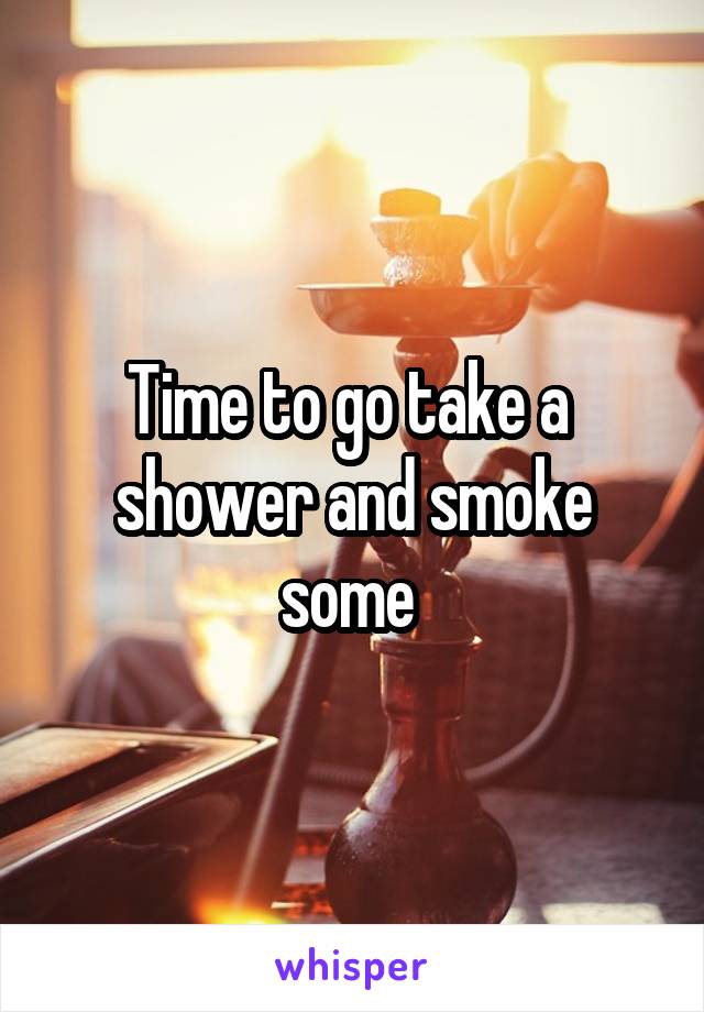 Time to go take a  shower and smoke some 