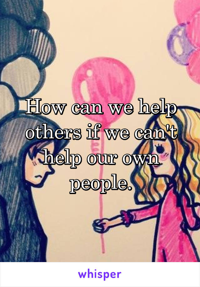 How can we help others if we can't help our own people.