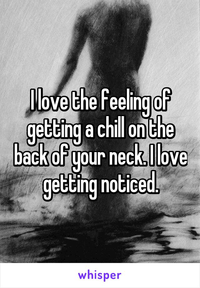 I love the feeling of getting a chill on the back of your neck. I love getting noticed.