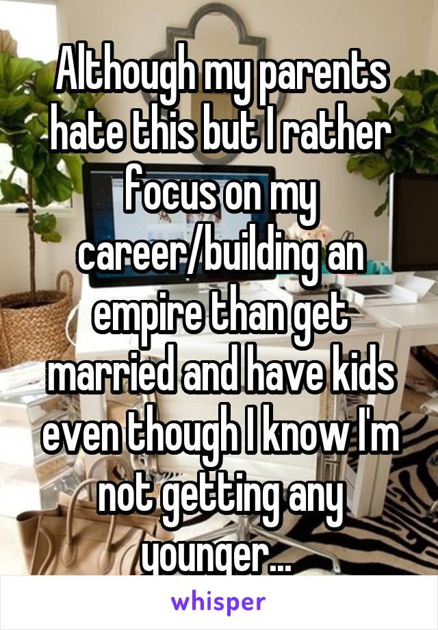 Although my parents hate this but I rather focus on my career/building an empire than get married and have kids even though I know I'm not getting any younger... 