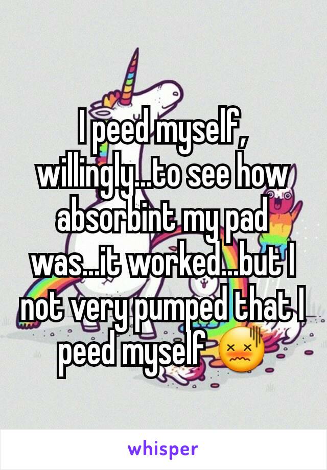 I peed myself, willingly...to see how absorbint my pad was...it worked...but I not very pumped that I peed myself 😖