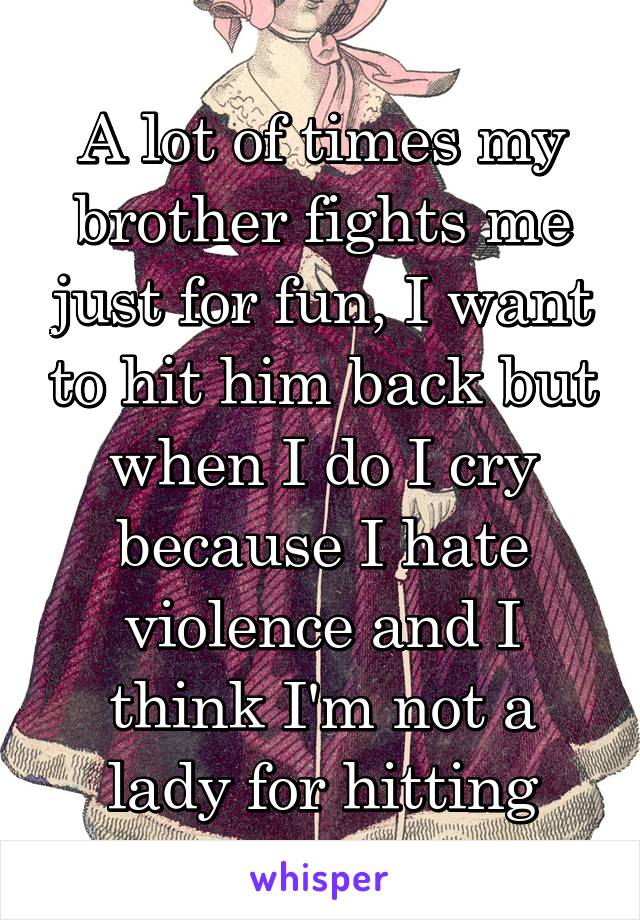 A lot of times my brother fights me just for fun, I want to hit him back but when I do I cry because I hate violence and I think I'm not a lady for hitting