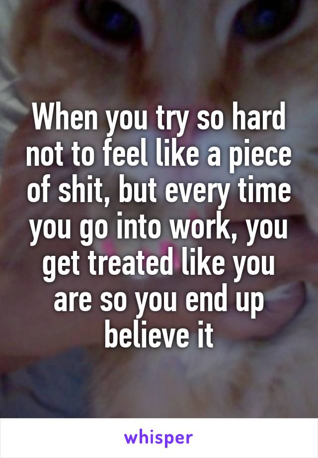 When you try so hard not to feel like a piece of shit, but every time you go into work, you get treated like you are so you end up believe it