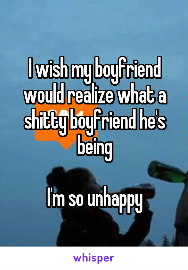 I wish my boyfriend would realize what a shitty boyfriend he's being

I'm so unhappy