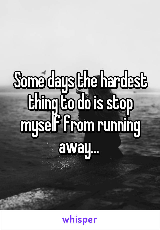 Some days the hardest thing to do is stop myself from running away... 