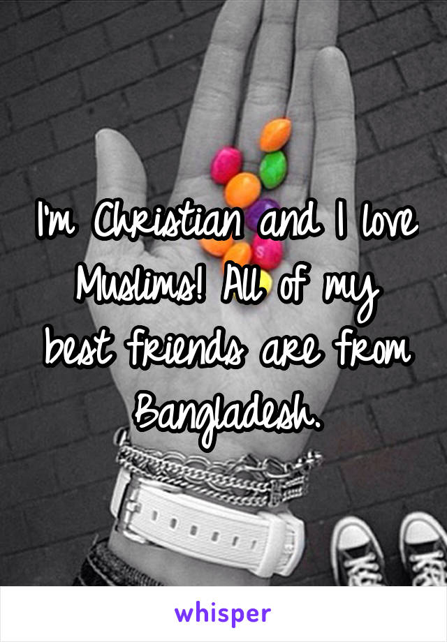 I'm Christian and I love Muslims! All of my best friends are from Bangladesh.