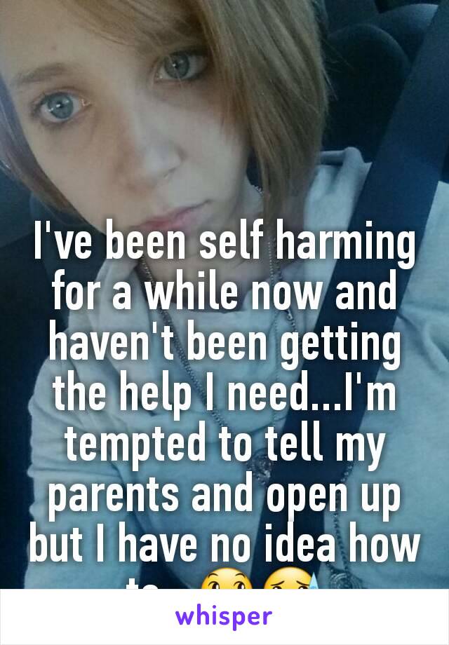 I've been self harming for a while now and haven't been getting the help I need...I'm tempted to tell my parents and open up but I have no idea how to...😞😓