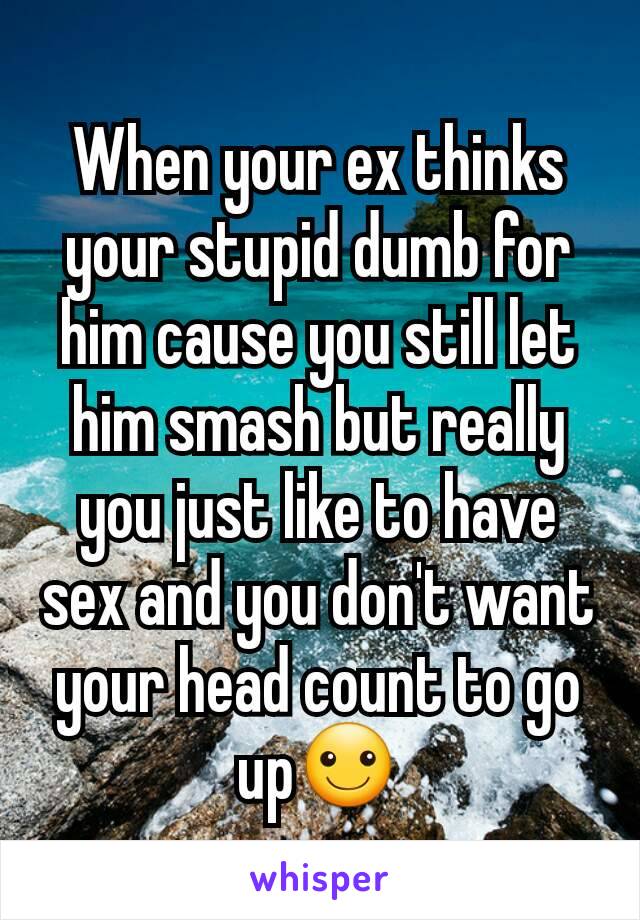 When your ex thinks your stupid dumb for him cause you still let him smash but really you just like to have sex and you don't want your head count to go up☺