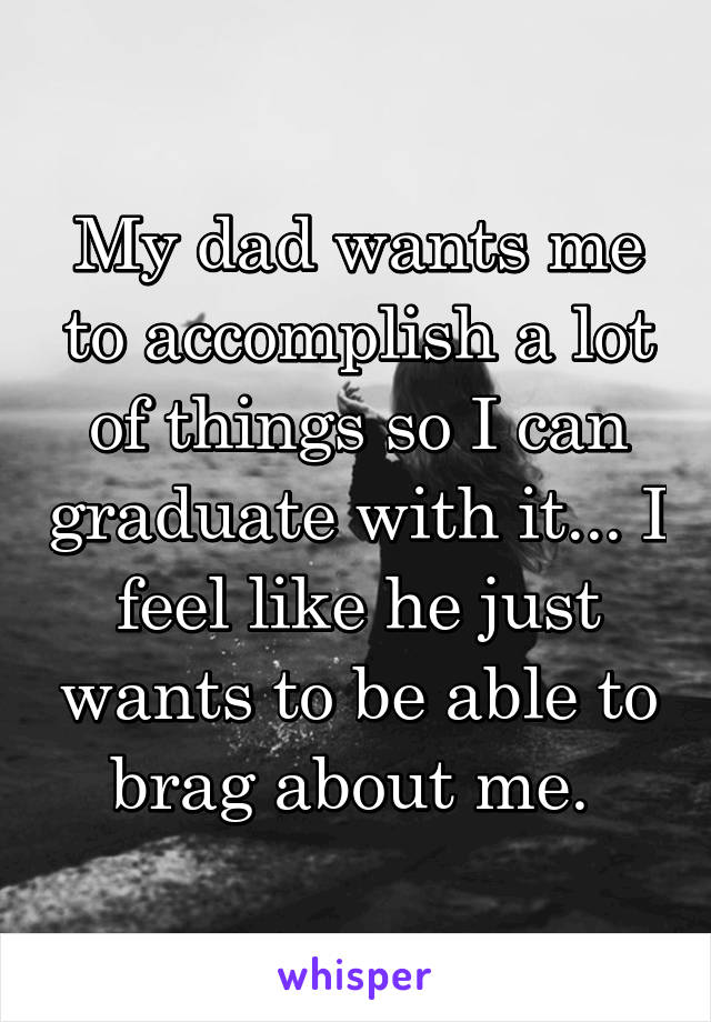 My dad wants me to accomplish a lot of things so I can graduate with it... I feel like he just wants to be able to brag about me. 