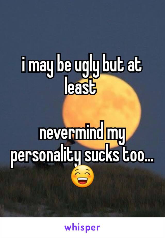 i may be ugly but at least 

nevermind my personality sucks too...😁