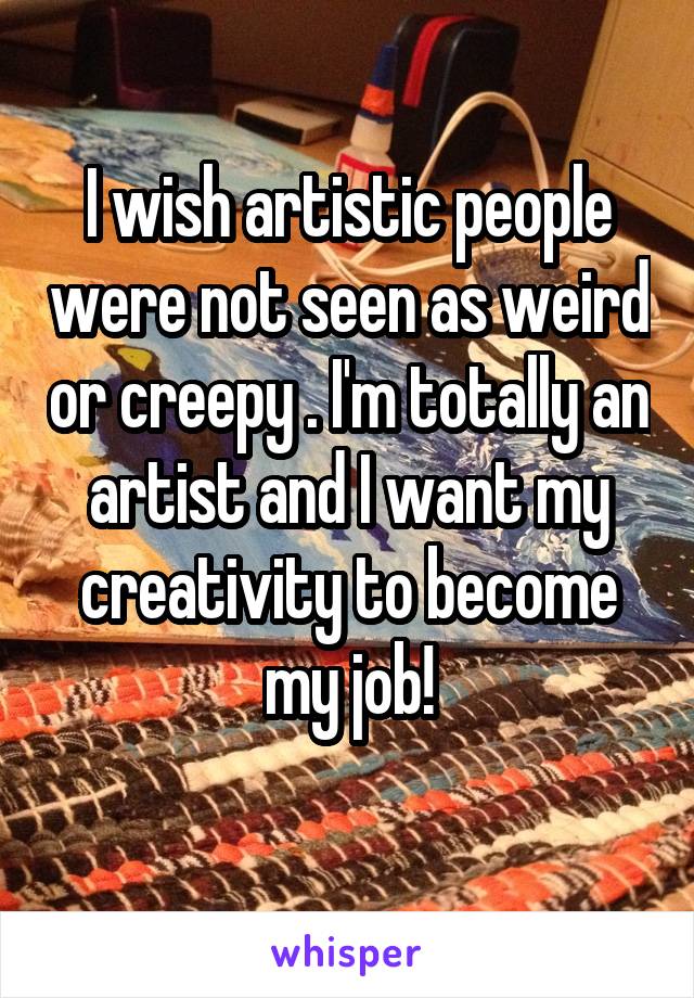 I wish artistic people were not seen as weird or creepy . I'm totally an artist and I want my creativity to become my job!
