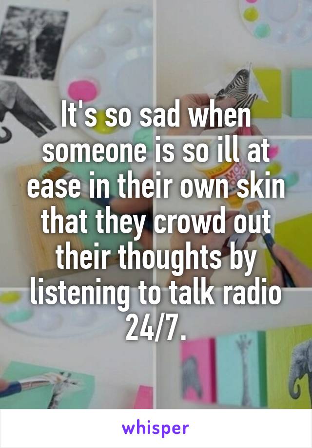 It's so sad when someone is so ill at ease in their own skin that they crowd out their thoughts by listening to talk radio 24/7.