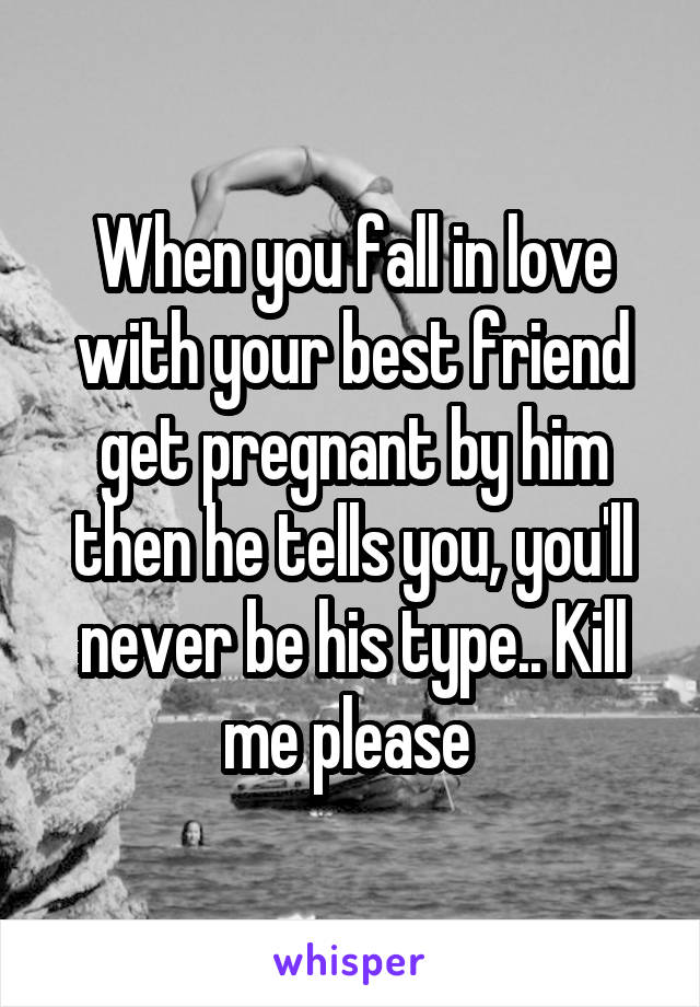 When you fall in love with your best friend get pregnant by him then he tells you, you'll never be his type.. Kill me please 