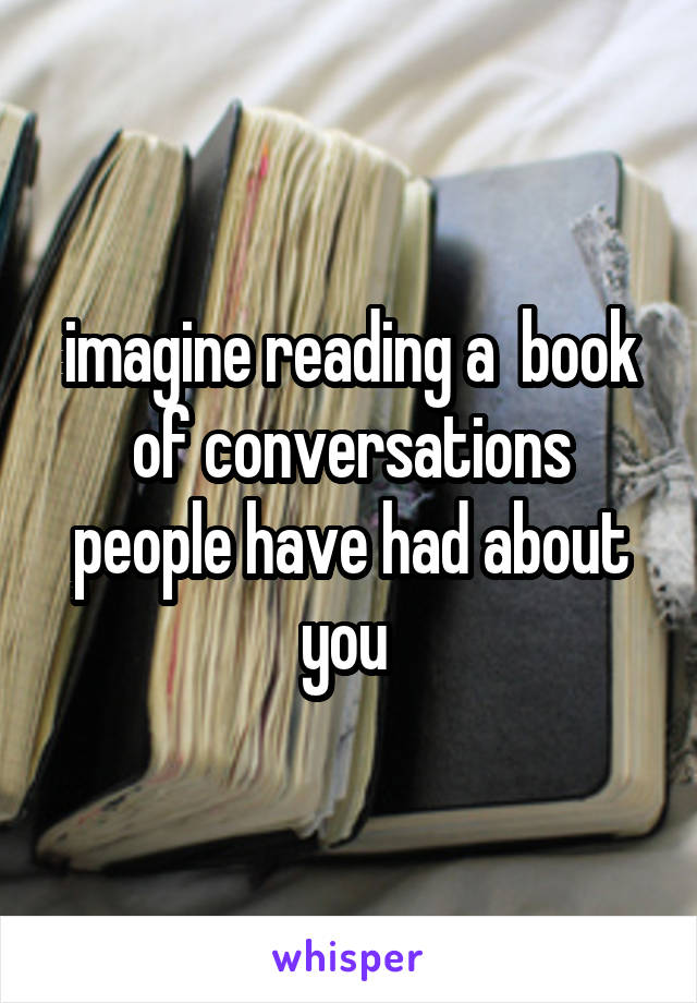 imagine reading a  book of conversations people have had about you 