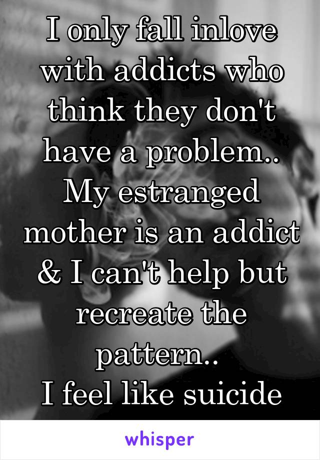 I only fall inlove with addicts who think they don't have a problem..
My estranged mother is an addict & I can't help but recreate the pattern.. 
I feel like suicide is my only escape.. 