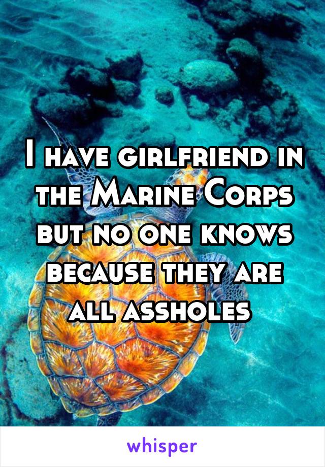 I have girlfriend in the Marine Corps but no one knows because they are all assholes 