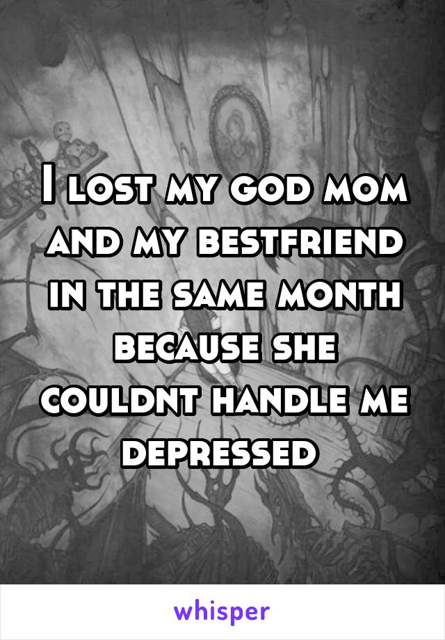 I lost my god mom and my bestfriend in the same month because she couldnt handle me depressed 