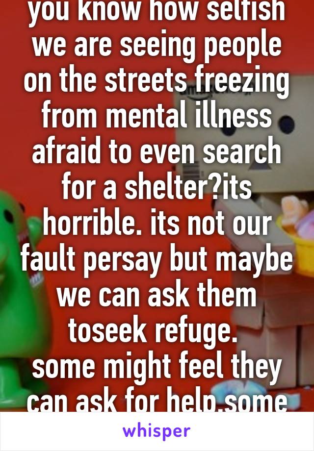 you know how selfish we are seeing people on the streets freezing from mental illness afraid to even search for a shelter?its horrible. its not our fault persay but maybe we can ask them toseek refuge. 
some might feel they can ask for help.some scammer