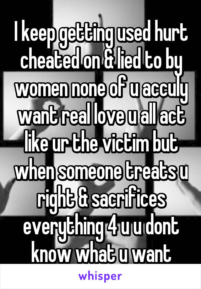 I keep getting used hurt cheated on & lied to by women none of u acculy want real love u all act like ur the victim but when someone treats u right & sacrifices everything 4 u u dont know what u want