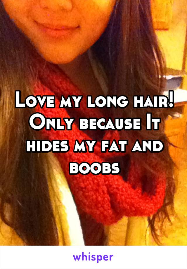 Love my long hair! Only because It hides my fat and boobs