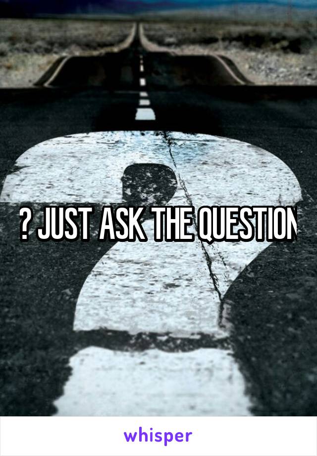 ? JUST ASK THE QUESTION