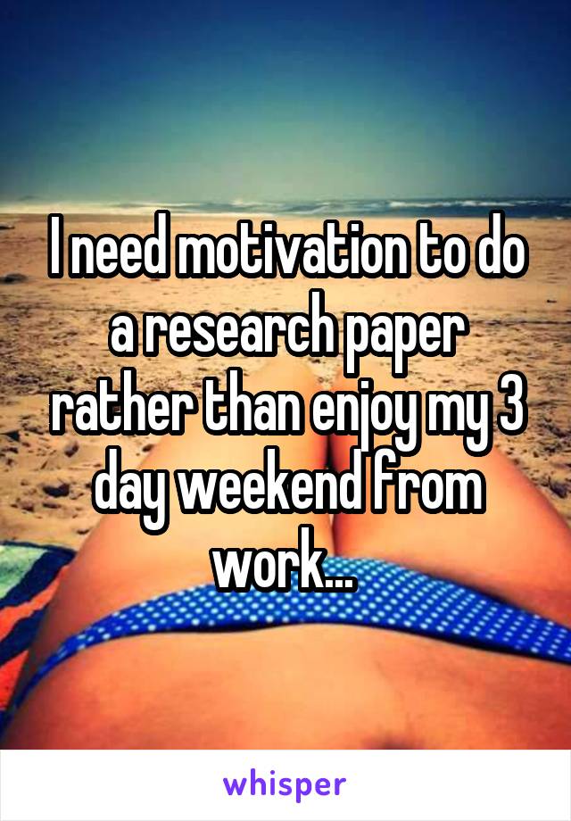 I need motivation to do a research paper rather than enjoy my 3 day weekend from work... 