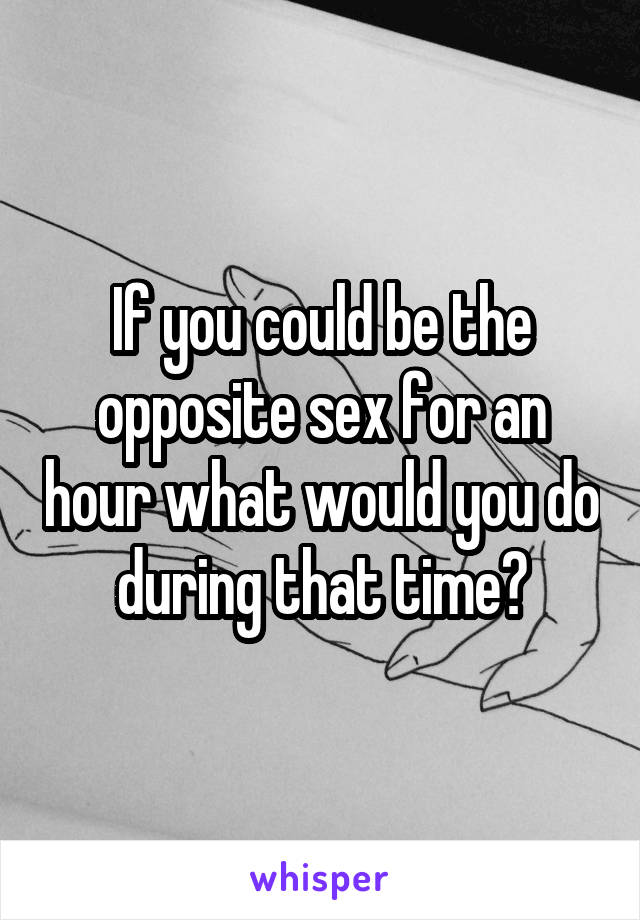 If you could be the opposite sex for an hour what would you do during that time?