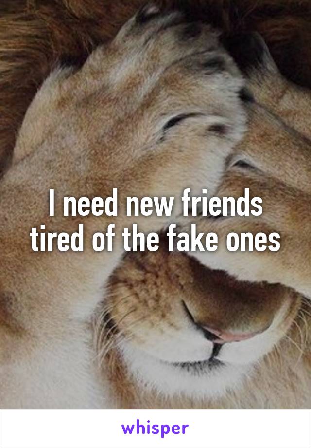 I need new friends tired of the fake ones