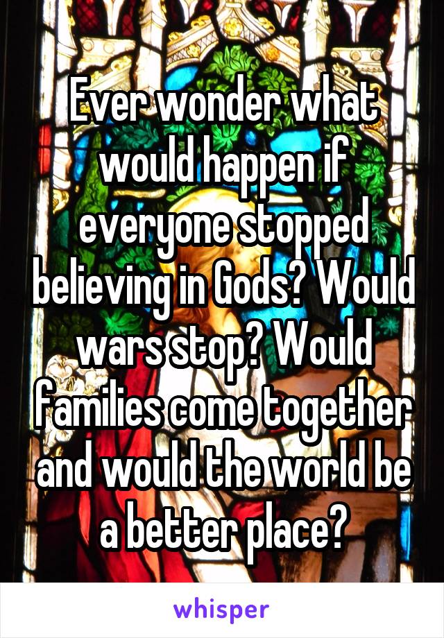 Ever wonder what would happen if everyone stopped believing in Gods? Would wars stop? Would families come together and would the world be a better place?