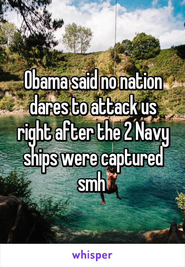 Obama said no nation dares to attack us right after the 2 Navy ships were captured smh 