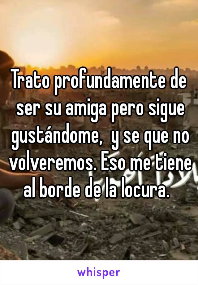 Trato profundamente de ser su amiga pero sigue gustándome,  y se que no volveremos. Eso me tiene al borde de la locura.  